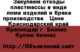 Закупаем отходы пластмассы в виде лома изделий и брака производства › Цена ­ 1 - Краснодарский край, Краснодар г. Бизнес » Куплю бизнес   